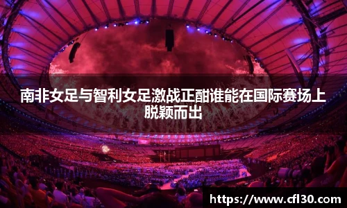 南非女足与智利女足激战正酣谁能在国际赛场上脱颖而出